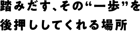 踏みだす、その“一歩”を後押ししてくれる場所