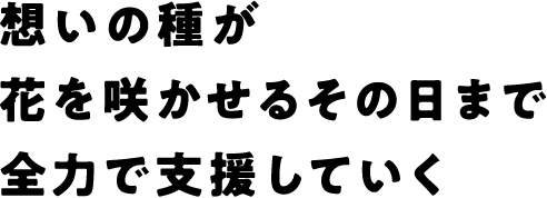 想いの種が花を咲かせるその日まで全力で支援していく