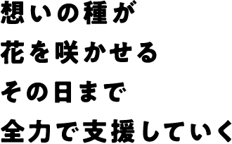 想いの種が花を咲かせるその日まで全力で支援していく