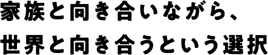 家族と向き合いながら、世界と向き合うという選択
