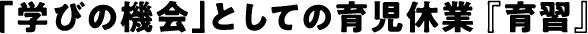 「学びの機会」としての育児休業 『育習』