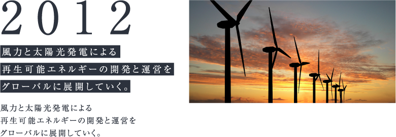 2012 風力と太陽光発電による再生可能エネルギーの開発と運営をグローバルに展開していく。 風力と太陽光発電による再生可能エネルギーの開発と運営をグローバルに展開していく。