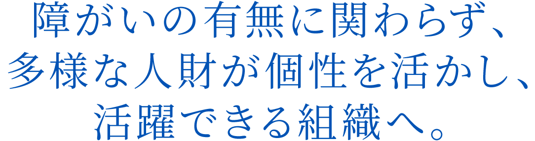 障がいの有無に関わらず、多様な人財が個性を活かし、活躍できる組織へ。