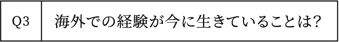 Q3 海外での経験が今に生きていることは？