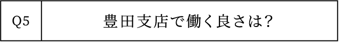 Q5 豊田支店で働く良さは？