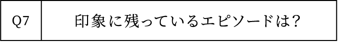 Q7 印象に残っているエピソードは？