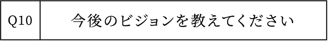 Q10 今後のビジョンを教えてください