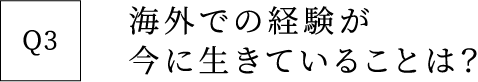 Q3 海外での経験が今に生きていることは？