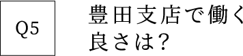 Q5 豊田支店で働く良さは？