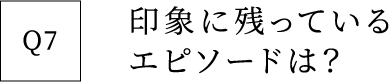 Q7 印象に残っているエピソードは？