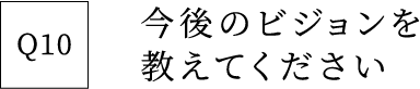 Q10 今後のビジョンを教えてください