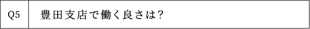 Q5 豊田支店で働く良さは？