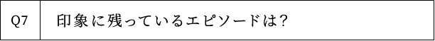 Q7 印象に残っているエピソードは？