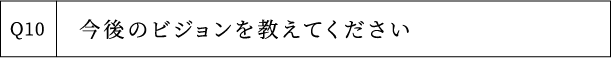 Q10 今後のビジョンを教えてください