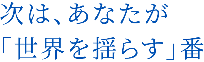 次は、あなたが「世界を揺らす」番