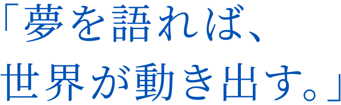 「夢を語れば、世界が動き出す。」