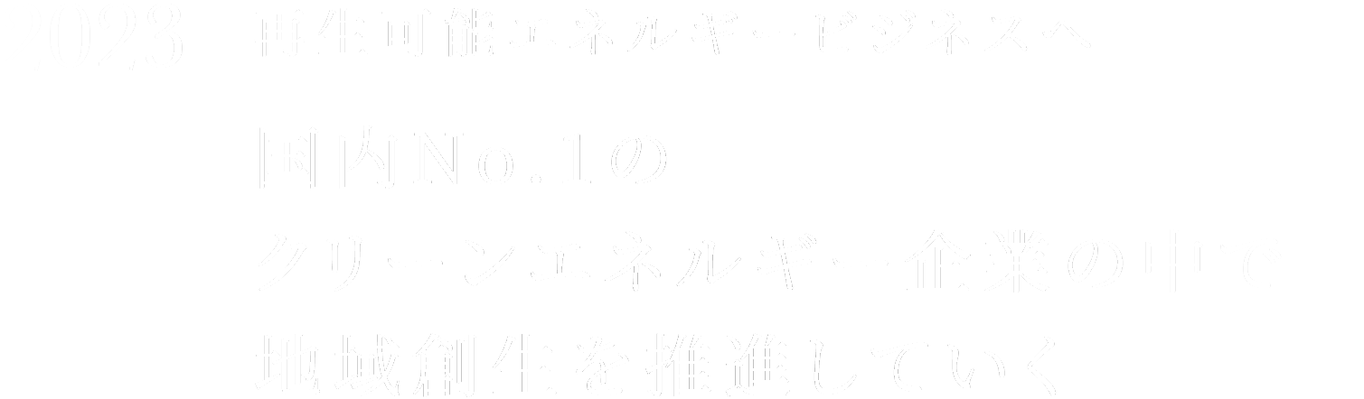 2023 再生可能エネルギービジネスへ 日本No.国内No.1のクリーンエネルギー企業の中で地域創生を推進していく