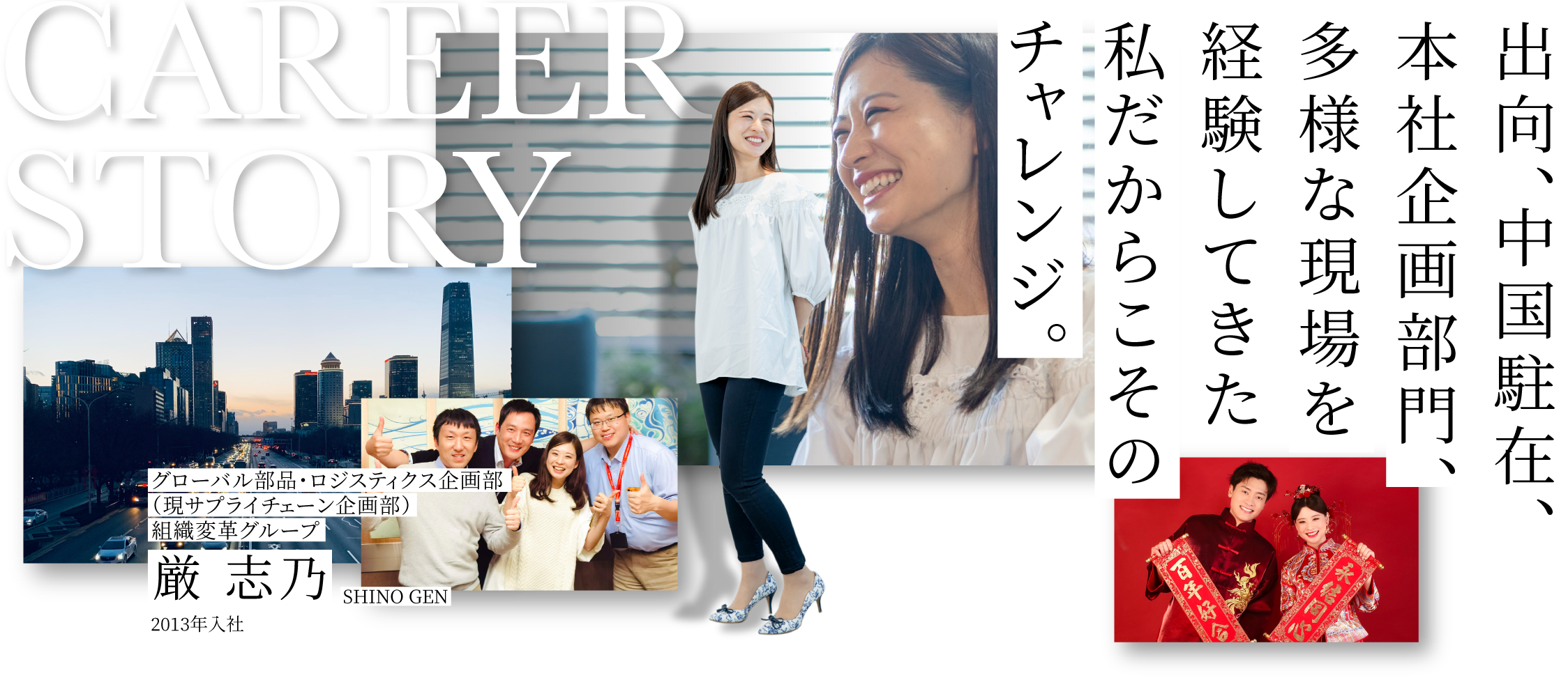 CAREER STORY 1 グローバル部品・ロジスティクス企画部組織変革グループ 厳 志乃 SHINO GEN 2013年入社 出向、中国駐在、本社企画部門、多様な現場を経験してきた私だからこそのチャレンジ。