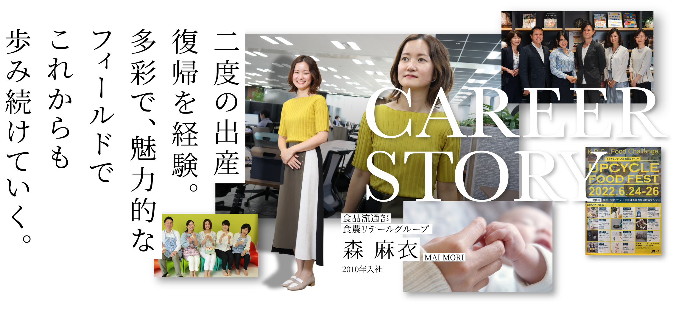 CAREER STORY 2 食品流通部食農リテールグループ 森 麻衣 MAI MORI 2010年入社 二度の出産・復帰を経験。多彩で、魅力的なフィールドでこれからも歩み続けていく。