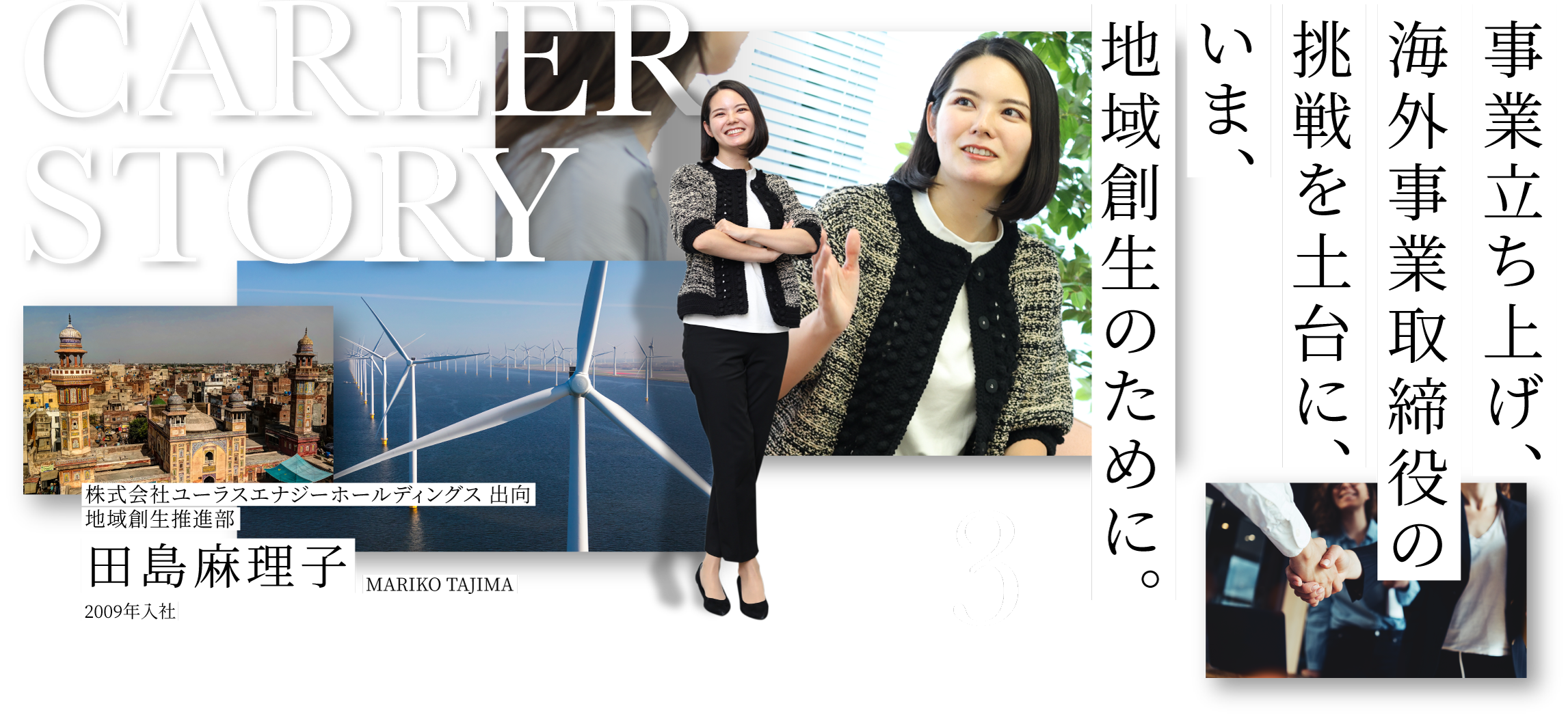 CAREER STORY 3 株式会社ユーラスエナジーホールディングス 出向地域創生推進部 田島麻理子 MARIKO TAJIMA 2009年入社 事業立ち上げ、海外事業取締役の挑戦を土台に、いま、地域創生のために。