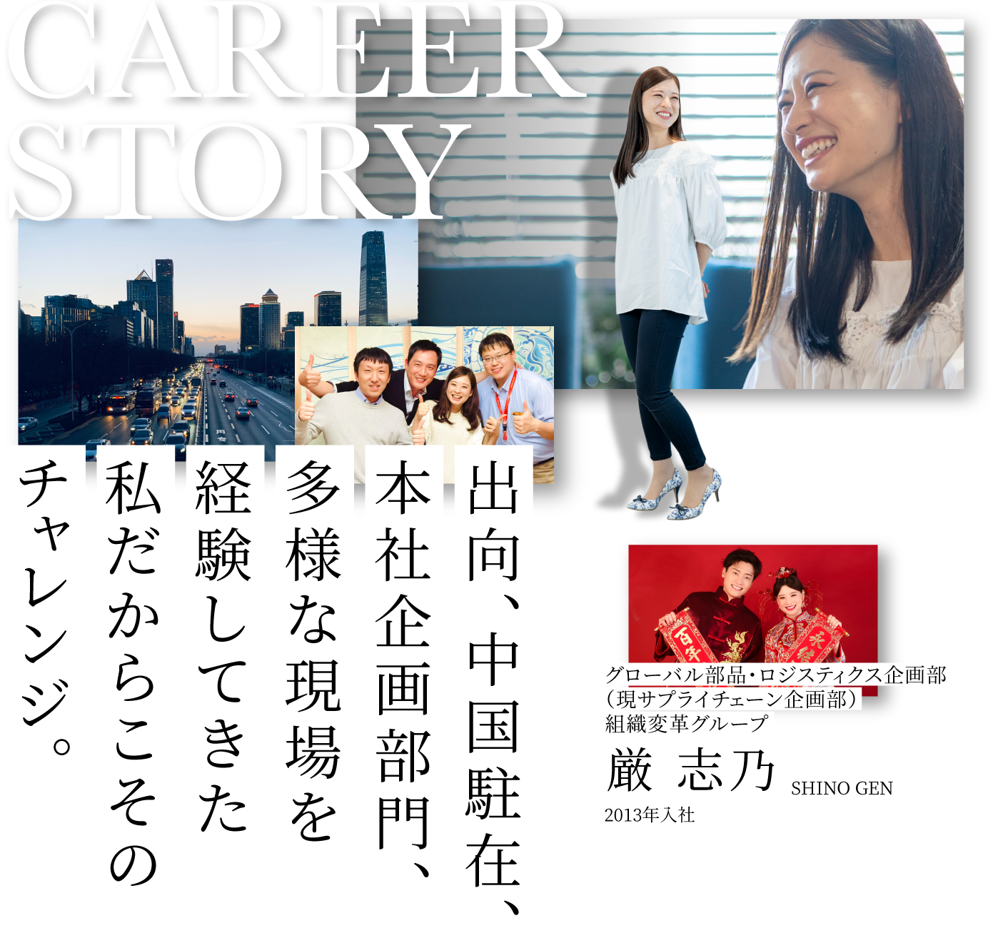 CAREER STORY 1 グローバル部品・ロジスティクス企画部組織変革グループ 厳 志乃 SHINO GEN 2013年入社 出向、中国駐在、本社企画部門、多様な現場を経験してきた私だからこそのチャレンジ。