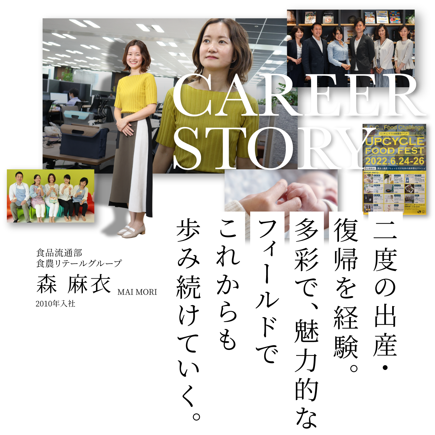 CAREER STORY 2 食品流通部食農リテールグループ 森 麻衣 MAI MORI 2010年入社 二度の出産・復帰を経験。多彩で、魅力的なフィールドでこれからも歩み続けていく。