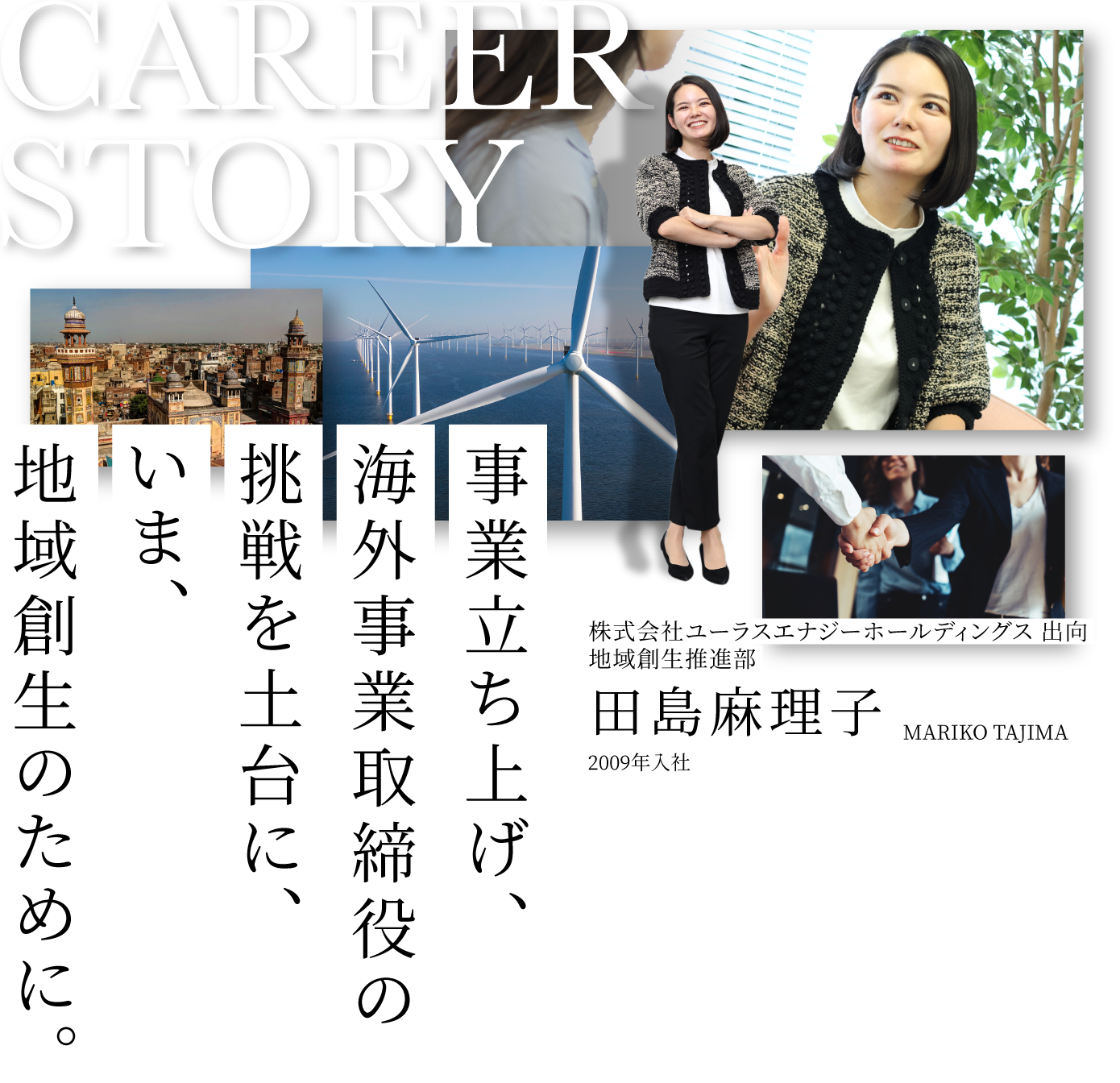 CAREER STORY 3 株式会社ユーラスエナジーホールディングス 出向地域創生推進部 田島麻理子 MARIKO TAJIMA 2009年入社 事業立ち上げ、海外事業取締役の挑戦を土台に、いま、地域創生のために。