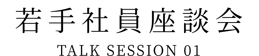 若手社員座談会 TALK SESSION 01