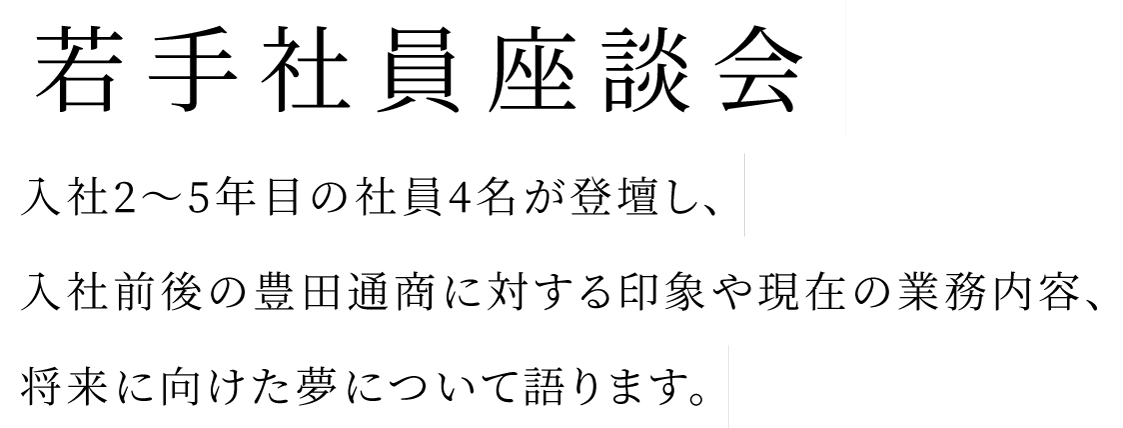 入社2～5年目の社員4名が登壇し、入社前後の豊田通商に対する印象や 現在の業務内容、将来に向けた夢について語ります。若手社員座談会