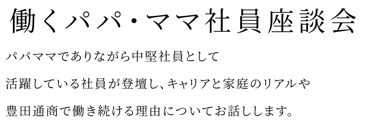 パパママでありながら中堅社員として活躍している社員が登壇し、キャリアと家庭のリアルや豊田通商で働き続ける理由についてお話しします。働くパパ・ママ社員座談会