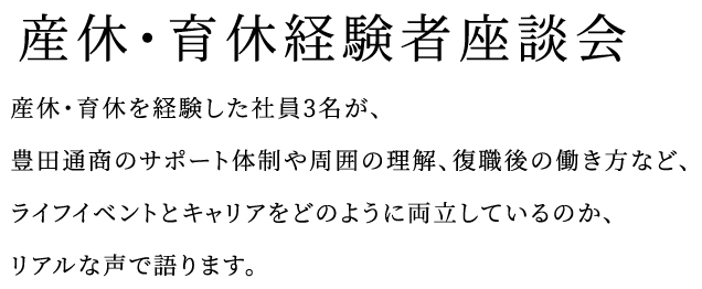 産休育休経験者座談会 産休、育休を経験した社員3名が、豊田通商のサポート体制や周囲の理解、復職後の働き方など、ライフイベントとキャリアをどのように両立しているのか、リアルな声で語ります。