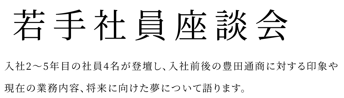 入社2～5年目の社員4名が登壇し、入社前後の豊田通商に対する印象や 現在の業務内容、将来に向けた夢について語ります。若手社員座談会