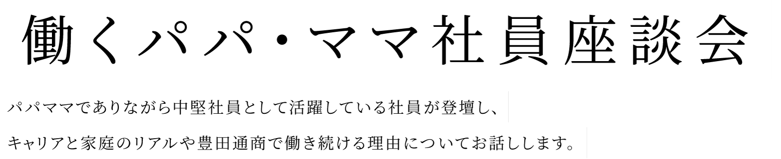 パパママでありながら中堅社員として活躍している社員が登壇し、キャリアと家庭のリアルや豊田通商で働き続ける理由についてお話しします。働くパパ・ママ社員座談会