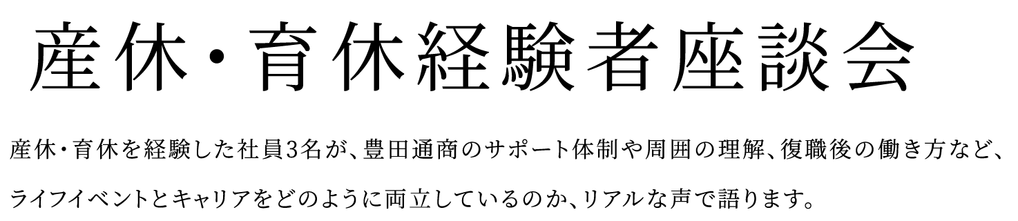 産休育休経験者座談会 産休、育休を経験した社員3名が、豊田通商のサポート体制や周囲の理解、復職後の働き方など、ライフイベントとキャリアをどのように両立しているのか、リアルな声で語ります。